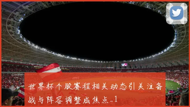 世界杯个股赛程相关动态引关注备战与阵容调整成焦点_1