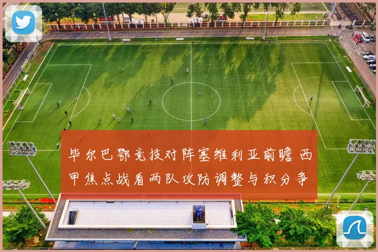 毕尔巴鄂竞技对阵塞维利亚前瞻 西甲焦点战看两队攻防调整与积分争夺