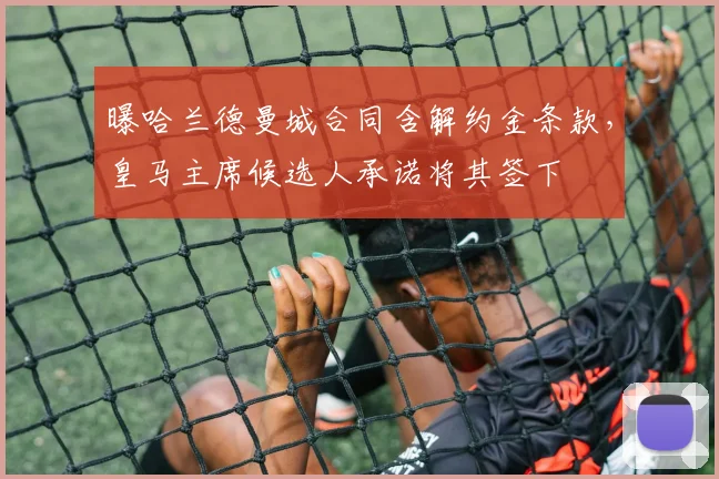 曝哈兰德曼城合同含解约金条款，皇马主席候选人承诺将其签下