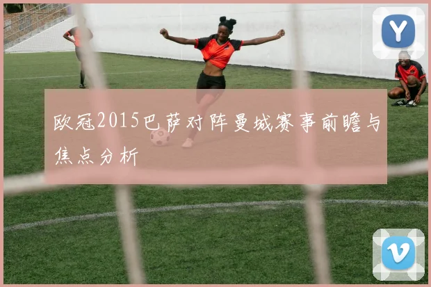 欧冠2015巴萨对阵曼城赛事前瞻与焦点分析