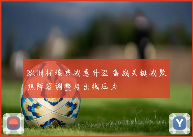 欧洲杯瑞典战意升温 备战关键战聚焦阵容调整与出线压力