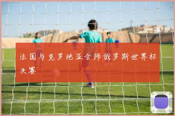 法国与克罗地亚会师俄罗斯世界杯决赛