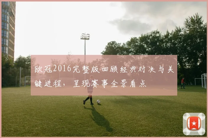 欧冠2016完整版回顾经典对决与关键进程，呈现赛事全景看点