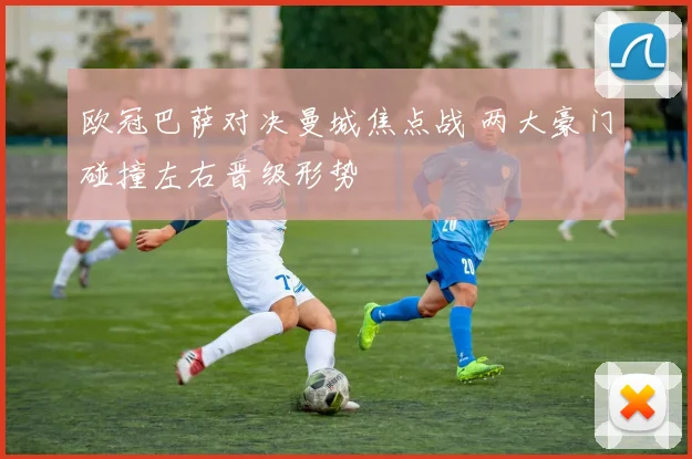 欧冠巴萨对决曼城焦点战 两大豪门碰撞左右晋级形势