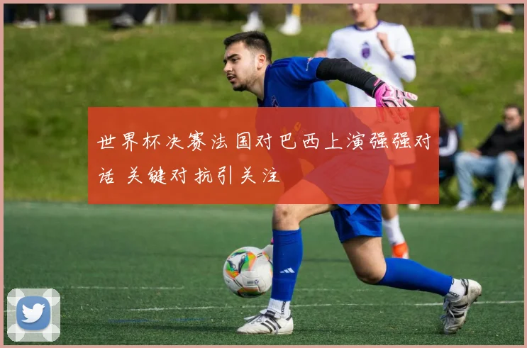 世界杯决赛法国对巴西上演强强对话 关键对抗引关注