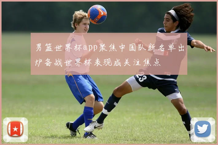 男篮世界杯app聚焦中国队新名单出炉备战世界杯表现成关注焦点