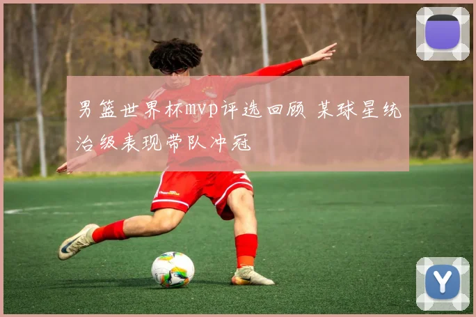 男篮世界杯mvp评选回顾 某球星统治级表现带队冲冠