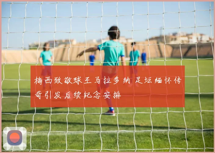 梅西致敬球王马拉多纳 足坛缅怀传奇引发后续纪念安排