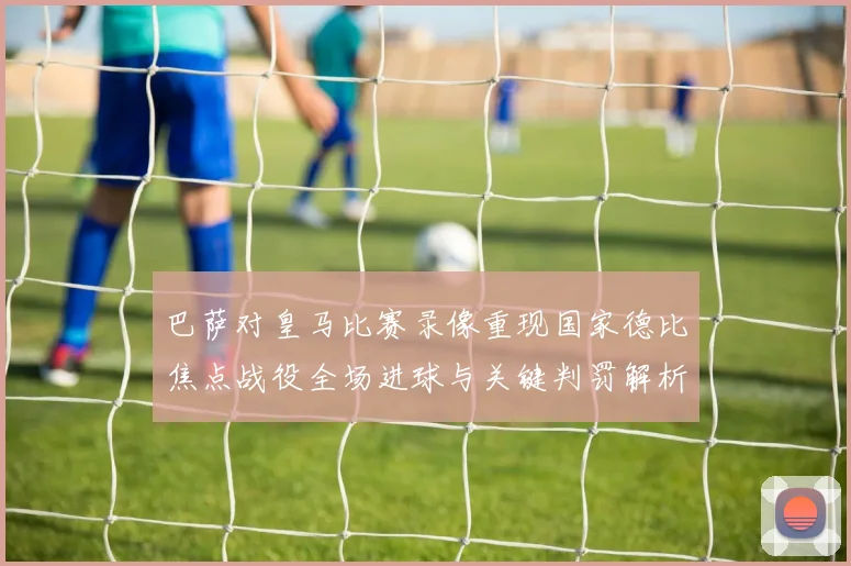 巴萨对皇马比赛录像重现国家德比焦点战役全场进球与关键判罚解析