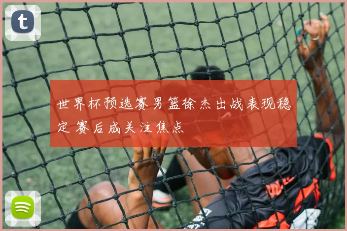 世界杯预选赛男篮徐杰出战表现稳定 赛后成关注焦点