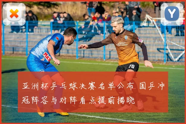 亚洲杯乒乓球决赛名单公布 国乒冲冠阵容与对阵看点提前揭晓