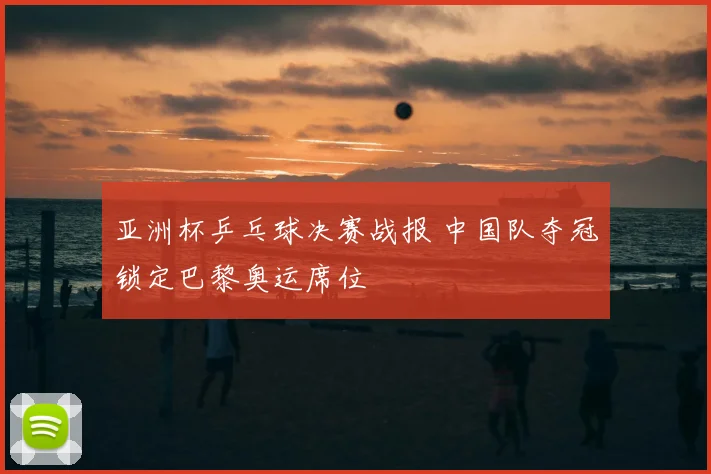 亚洲杯乒乓球决赛战报 中国队夺冠锁定巴黎奥运席位