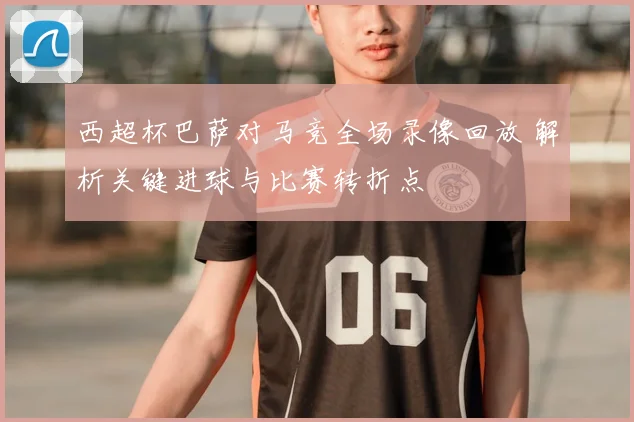 西超杯巴萨对马竞全场录像回放 解析关键进球与比赛转折点