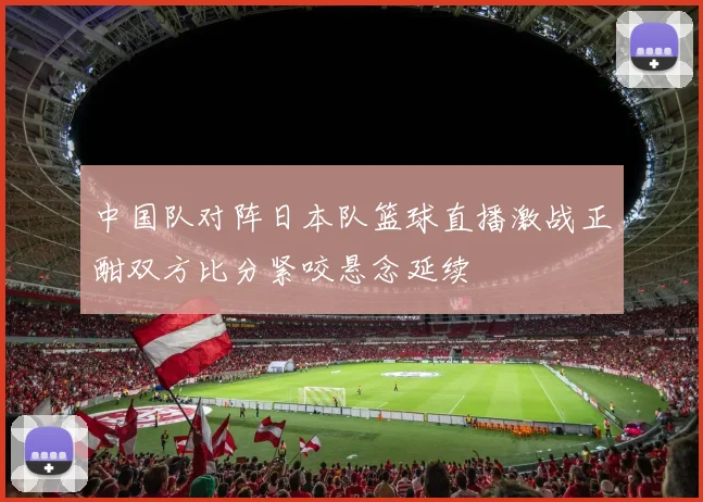 中国队对阵日本队篮球直播激战正酣双方比分紧咬悬念延续