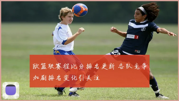 欧篮联赛程比分排名更新 各队竞争加剧排名变化引关注