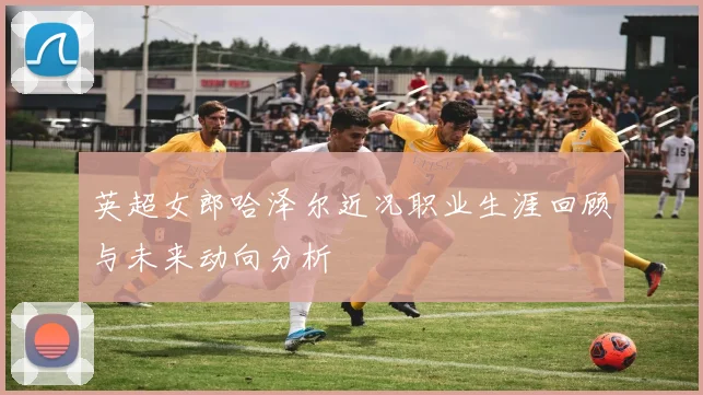 英超女郎哈泽尔近况职业生涯回顾与未来动向分析