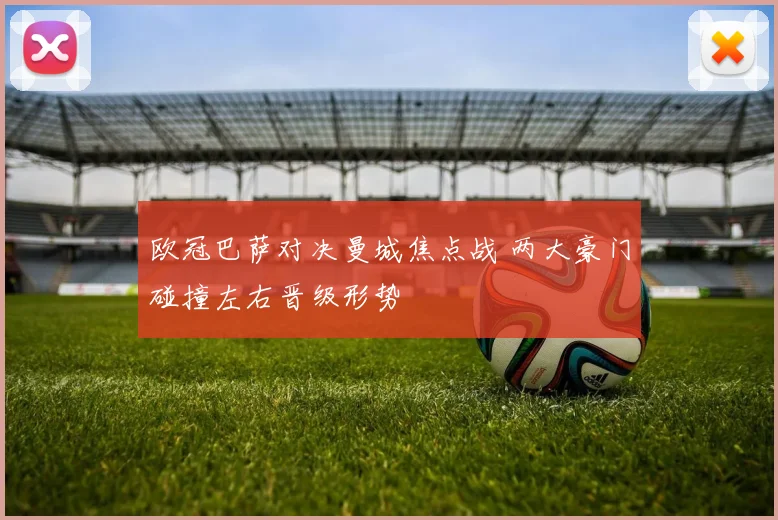 欧冠巴萨对决曼城焦点战 两大豪门碰撞左右晋级形势