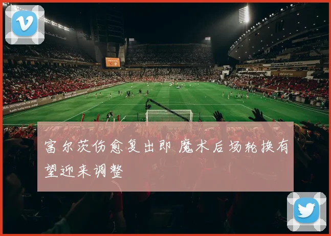 富尔茨伤愈复出即 魔术后场轮换有望迎来调整