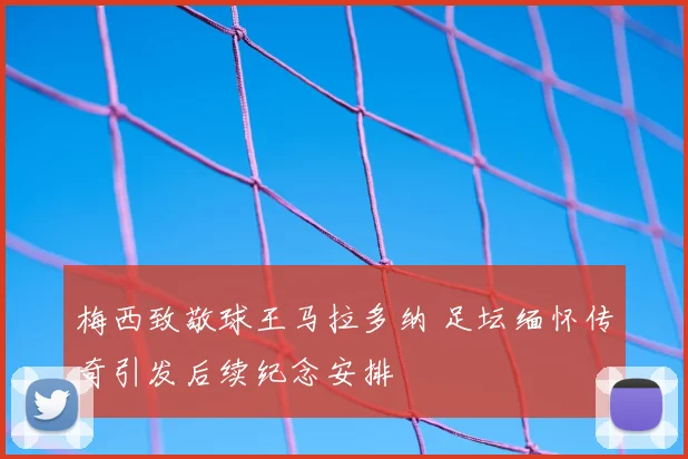 梅西致敬球王马拉多纳 足坛缅怀传奇引发后续纪念安排