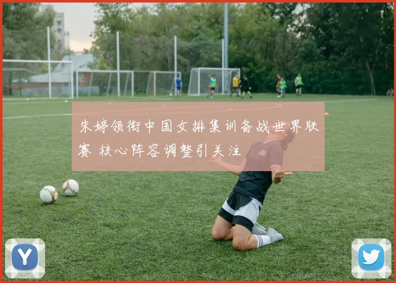 朱婷领衔中国女排集训备战世界联赛 核心阵容调整引关注