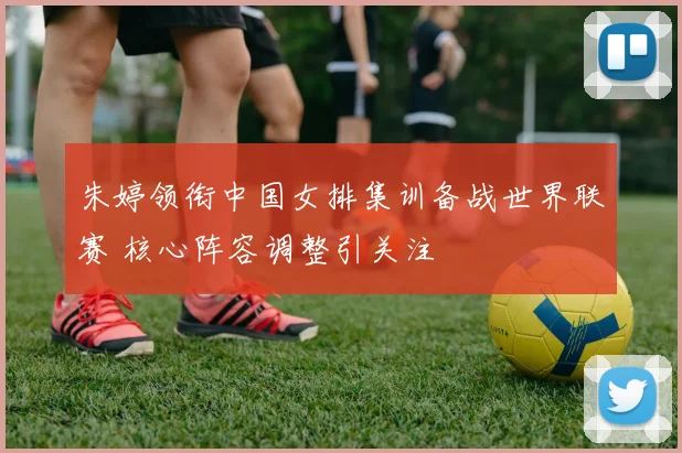 朱婷领衔中国女排集训备战世界联赛 核心阵容调整引关注