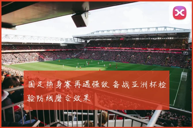 国足热身赛再遇强敌 备战亚洲杯检验防线磨合效果