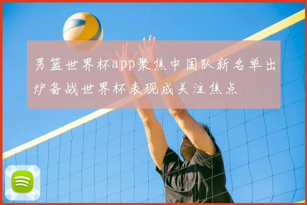 男篮世界杯app聚焦中国队新名单出炉备战世界杯表现成关注焦点