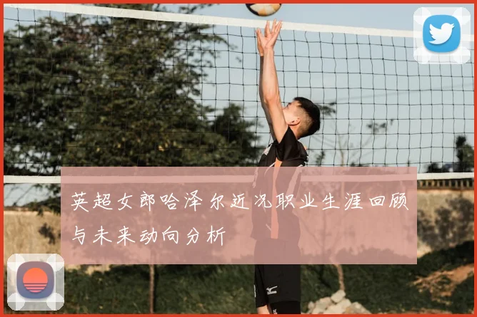 英超女郎哈泽尔近况职业生涯回顾与未来动向分析