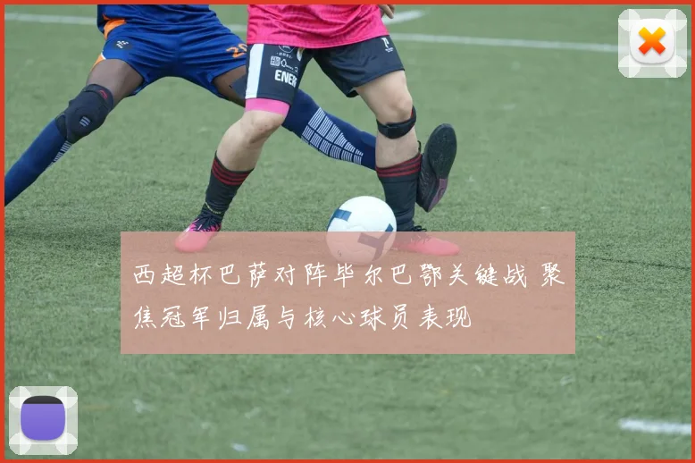 西超杯巴萨对阵毕尔巴鄂关键战 聚焦冠军归属与核心球员表现