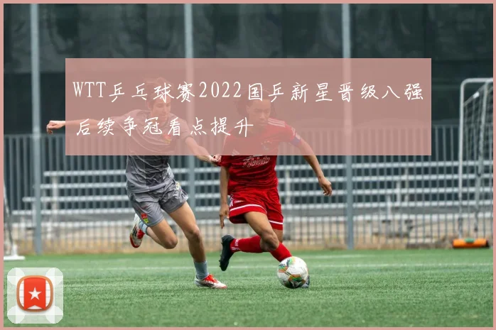 WTT乒乓球赛2022国乒新星晋级八强后续争冠看点提升