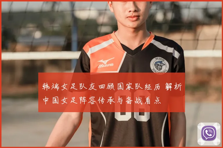 韩端女足队友回顾国家队经历 解析中国女足阵容传承与备战看点