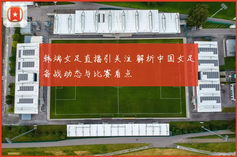 韩端女足直播引关注 解析中国女足备战动态与比赛看点
