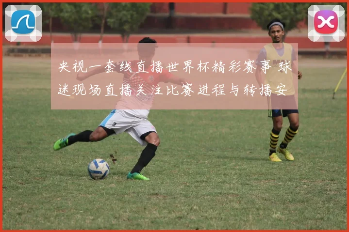 央视一套线直播世界杯精彩赛事 球迷现场直播关注比赛进程与转播安排