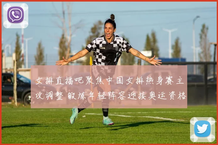 女排直播吧聚焦中国女排热身赛主攻调整 锻炼年轻阵容迎接奥运资格赛