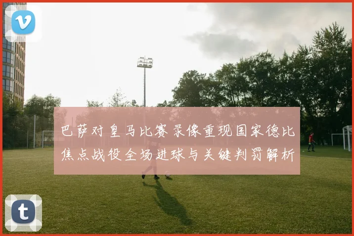 巴萨对皇马比赛录像重现国家德比焦点战役全场进球与关键判罚解析