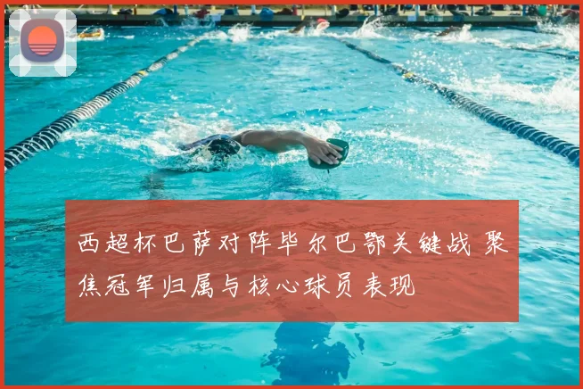 西超杯巴萨对阵毕尔巴鄂关键战 聚焦冠军归属与核心球员表现