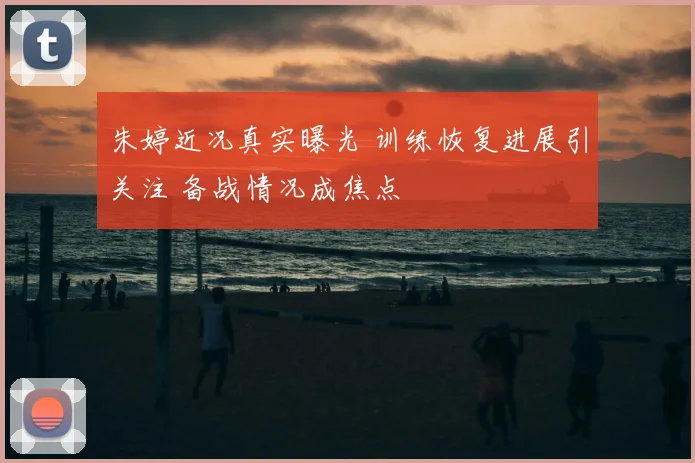 朱婷近况真实曝光 训练恢复进展引关注 备战情况成焦点