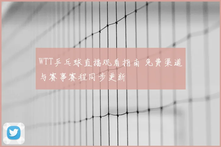 WTT乒乓球直播观看指南 免费渠道与赛事赛程同步更新